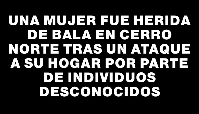 Una mujer fue herida de bala en Cerro Norte tras un ataque a su hogar por parte de individuos desconocidos