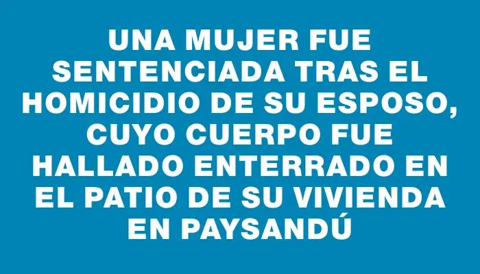 Una mujer fue sentenciada tras el homicidio de su esposo, cuyo cuerpo fue hallado enterrado en el patio de su vivienda en Paysandú