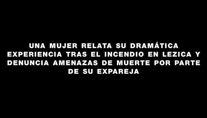 Una mujer relata su dramática experiencia tras el incendio en Lezica y denuncia amenazas de muerte por parte de su expareja