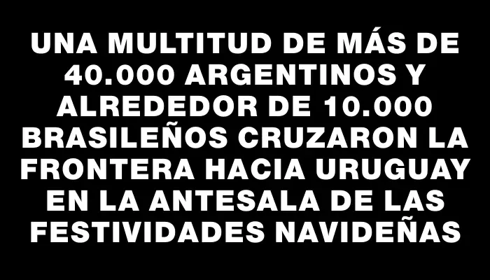 Una multitud de más de 40.000 argentinos y alrededor de 10.000 brasileños cruzaron la frontera hacia Uruguay en la antesala de las festividades navideñas