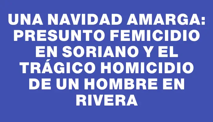 Una Navidad amarga: presunto femicidio en Soriano y el trágico homicidio de un hombre en Rivera