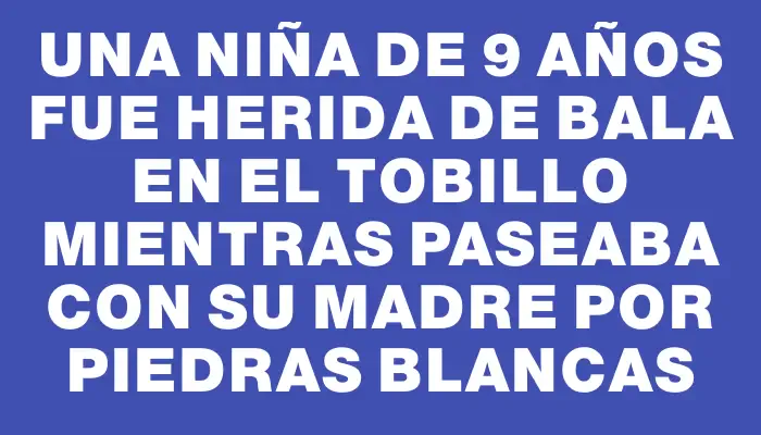 Una niña de 9 años fue herida de bala en el tobillo mientras paseaba con su madre por Piedras Blancas