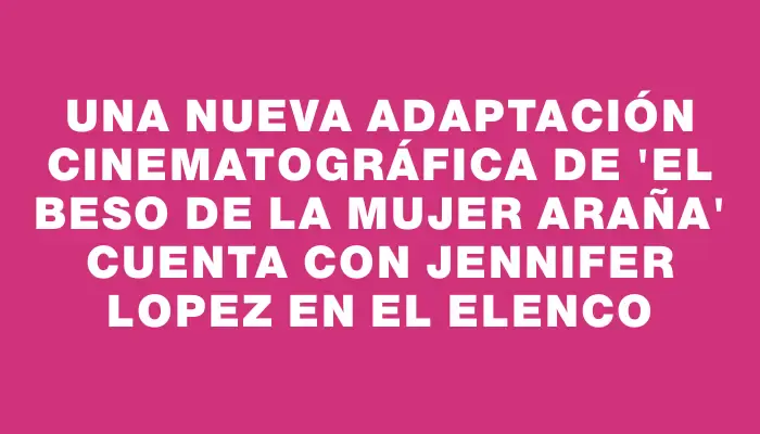Una nueva adaptación cinematográfica de 'El beso de la mujer araña' cuenta con Jennifer Lopez en el elenco