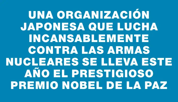 Una organización japonesa que lucha incansablemente contra las armas nucleares se lleva este año el prestigioso premio Nobel de la Paz