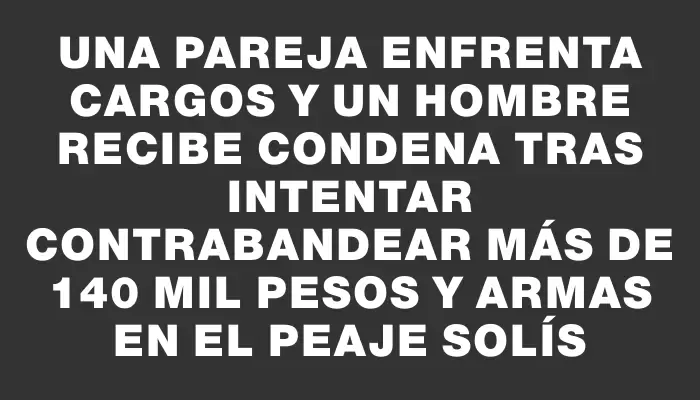 Una pareja enfrenta cargos y un hombre recibe condena tras intentar contrabandear más de 140 mil pesos y armas en el Peaje Solís