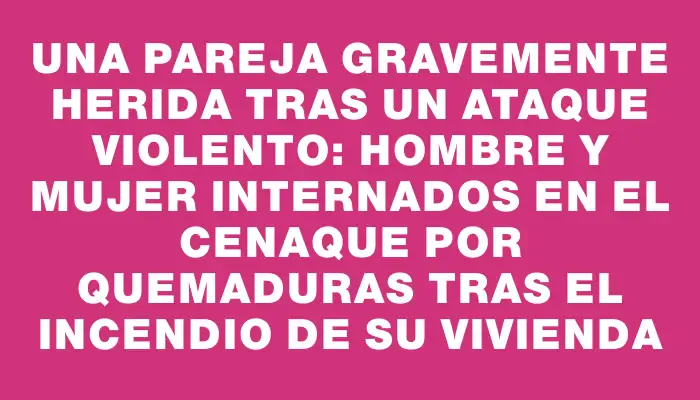 Una pareja gravemente herida tras un ataque violento: hombre y mujer internados en el Cenaque por quemaduras tras el incendio de su vivienda