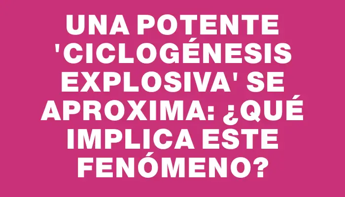 Una potente “ciclogénesis explosiva” se aproxima: ¿qué implica este fenómeno?