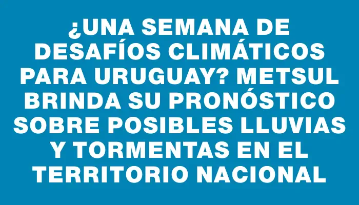 ¿Una semana de desafíos climáticos para Uruguay? MetSul brinda su pronóstico sobre posibles lluvias y tormentas en el territorio nacional