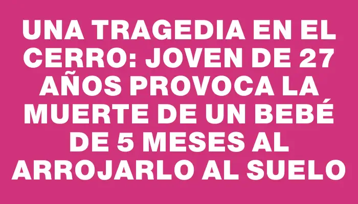 Una tragedia en el Cerro: joven de 27 años provoca la muerte de un bebé de 5 meses al arrojarlo al suelo