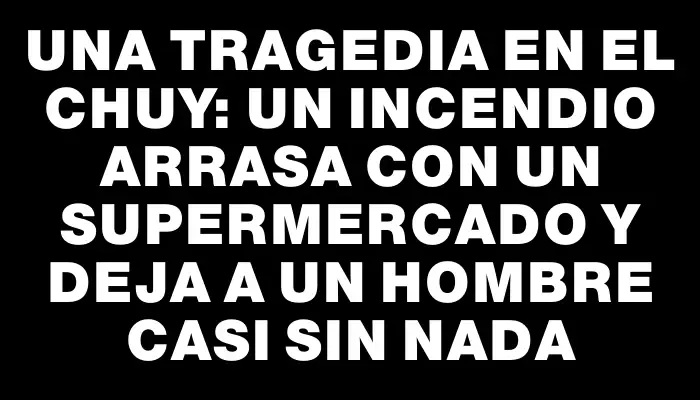 Una tragedia en el Chuy: un incendio arrasa con un supermercado y deja a un hombre casi sin nada