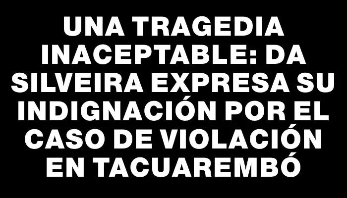 Una tragedia inaceptable: Da Silveira expresa su indignación por el caso de violación en Tacuarembó