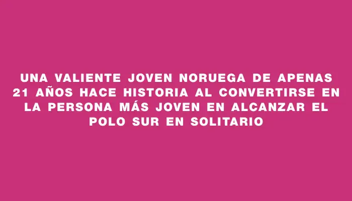 Una valiente joven noruega de apenas 21 años hace historia al convertirse en la persona más joven en alcanzar el Polo Sur en solitario