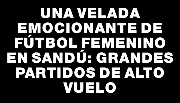 Una velada emocionante de fútbol femenino en Sandú: grandes partidos de alto vuelo