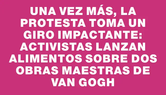 Una vez más, la protesta toma un giro impactante: activistas lanzan alimentos sobre dos obras maestras de Van Gogh