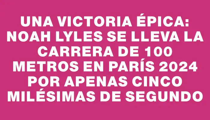 Una victoria épica: Noah Lyles se lleva la carrera de 100 metros en París 2024 por apenas cinco milésimas de segundo