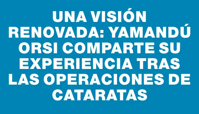 Una visión renovada: Yamandú Orsi comparte su experiencia tras las operaciones de cataratas