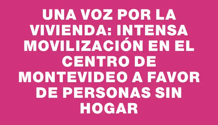 Una voz por la vivienda: intensa movilización en el centro de Montevideo a favor de personas sin hogar