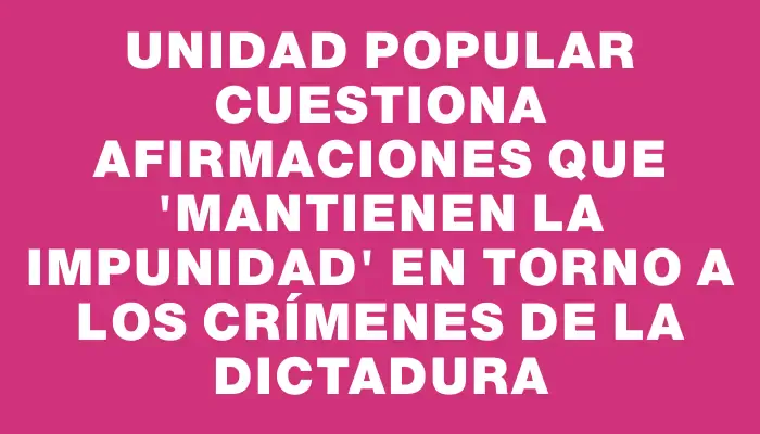 Unidad Popular cuestiona afirmaciones que "mantienen la impunidad" en torno a los crímenes de la dictadura