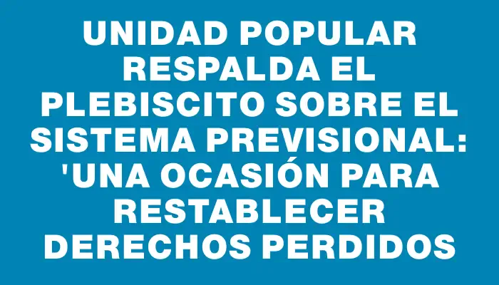 Unidad Popular respalda el plebiscito sobre el sistema previsional: "Una ocasión para restablecer derechos perdidos