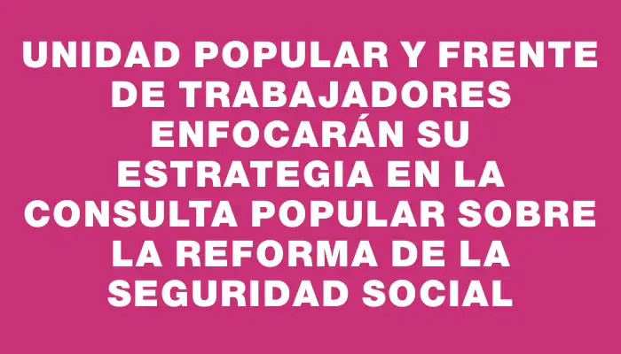 Unidad Popular y Frente de Trabajadores enfocarán su estrategia en la consulta popular sobre la reforma de la seguridad social