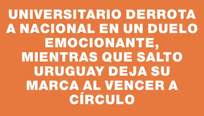 Universitario derrota a Nacional en un duelo emocionante, mientras que Salto Uruguay deja su marca al vencer a Círculo