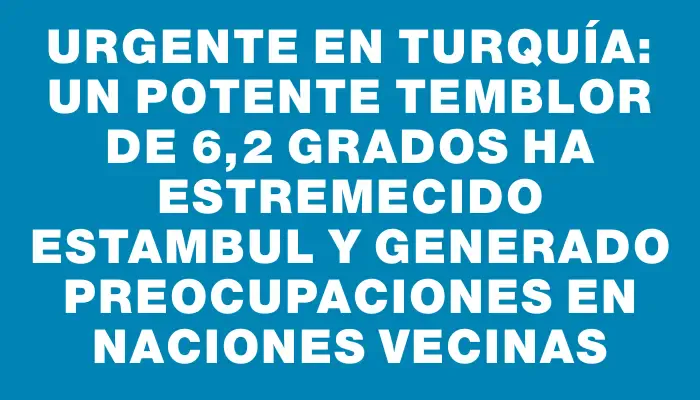 Urgente en Turquía: un potente temblor de 6,2 grados ha estremecido Estambul y generado preocupaciones en naciones vecinas