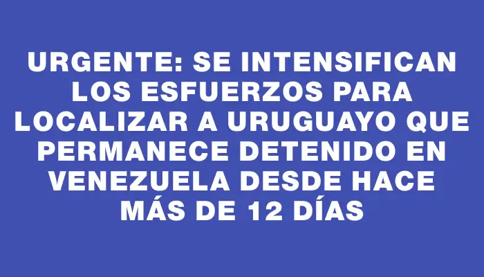 Urgente: Se intensifican los esfuerzos para localizar a uruguayo que permanece detenido en Venezuela desde hace más de 12 días