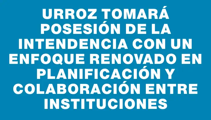 Urroz tomará posesión de la Intendencia con un enfoque renovado en planificación y colaboración entre instituciones