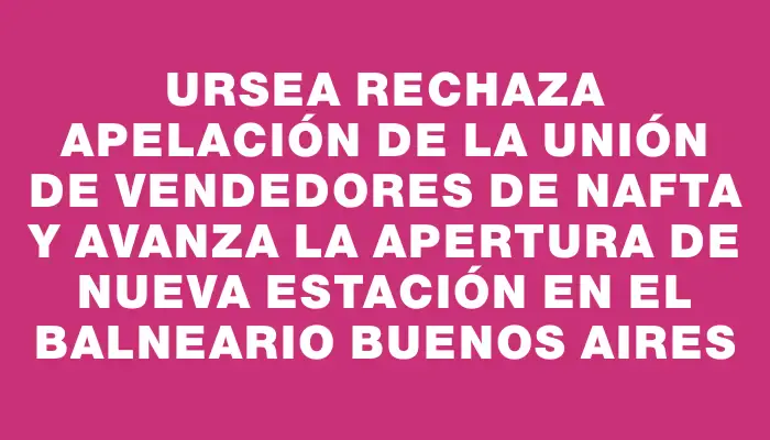 Ursea rechaza apelación de la Unión de Vendedores de Nafta y avanza la apertura de nueva estación en el balneario Buenos Aires