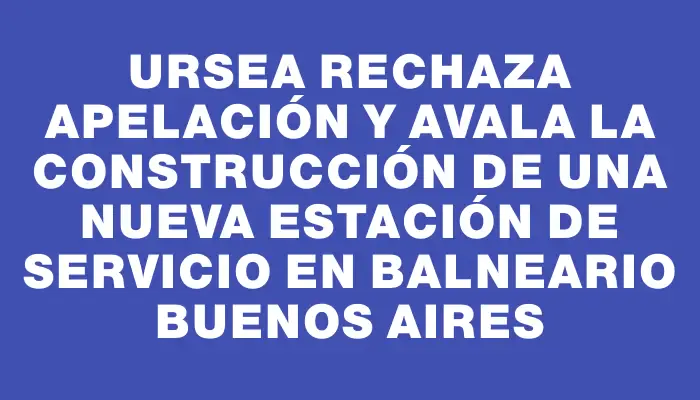 Ursea rechaza apelación y avala la construcción de una nueva estación de servicio en balneario Buenos Aires