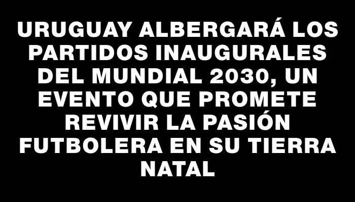 Uruguay albergará los partidos inaugurales del Mundial 2030, un evento que promete revivir la pasión futbolera en su tierra natal