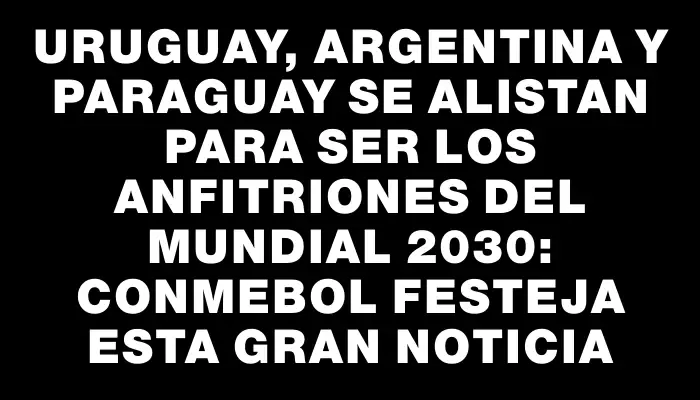 Uruguay, Argentina y Paraguay se alistan para ser los anfitriones del Mundial 2030: Conmebol festeja esta gran noticia