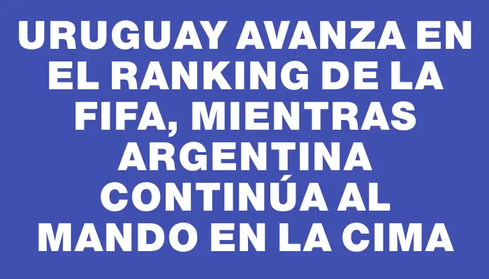 Uruguay avanza en el ranking de la Fifa, mientras Argentina continúa al mando en la cima