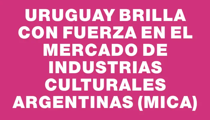 Uruguay brilla con fuerza en el Mercado de Industrias Culturales Argentinas (mica)