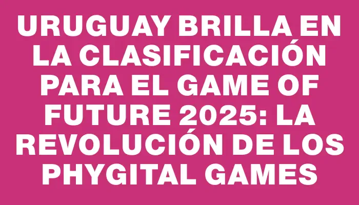 Uruguay Brilla en la Clasificación para el Game of Future 2025: La Revolución de los Phygital Games