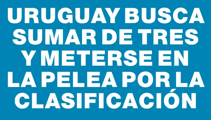 Uruguay busca sumar de tres y meterse en la pelea por la clasificación