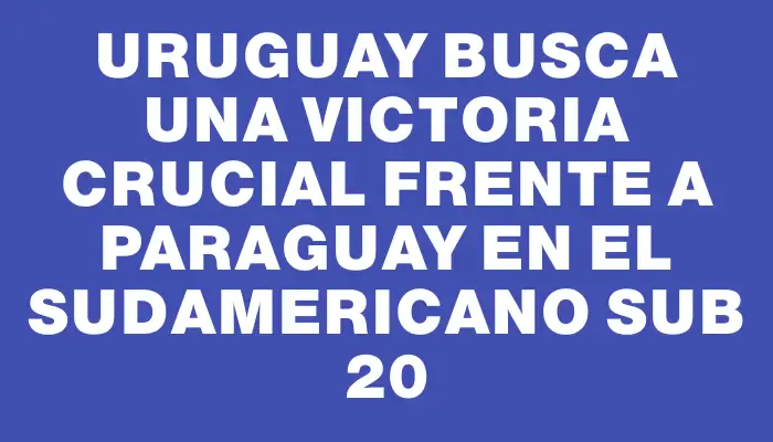 Uruguay busca una victoria crucial frente a Paraguay en el Sudamericano sub 20