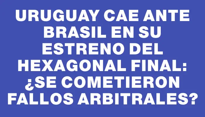 Uruguay cae ante Brasil en su estreno del hexagonal final: ¿se cometieron fallos arbitrales?