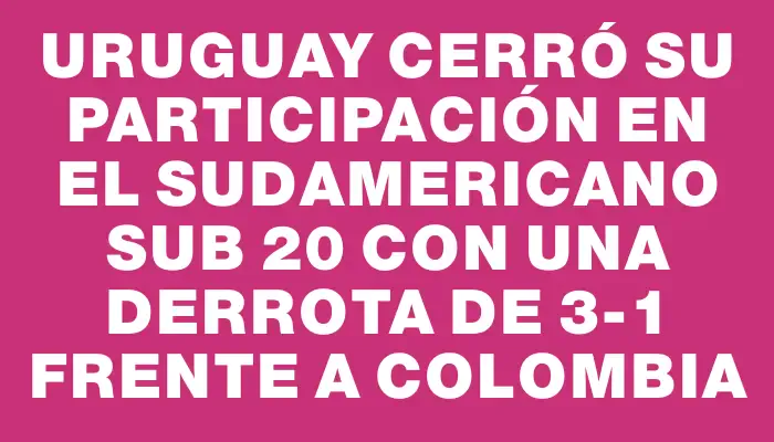 Uruguay cerró su participación en el Sudamericano Sub 20 con una derrota de 3-1 frente a Colombia