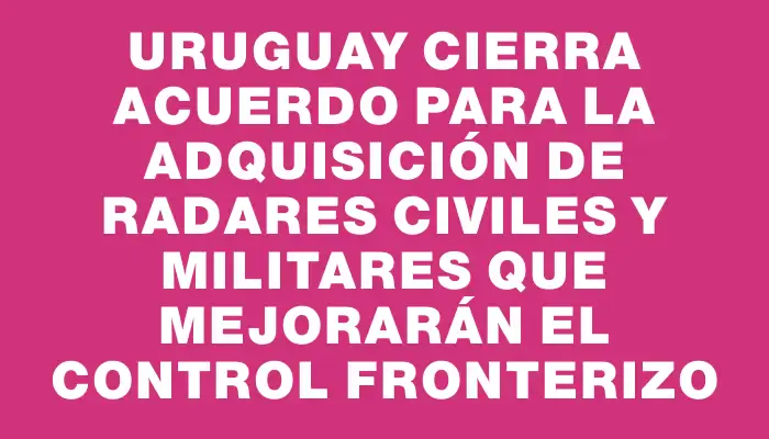 Uruguay cierra acuerdo para la adquisición de radares civiles y militares que mejorarán el control fronterizo