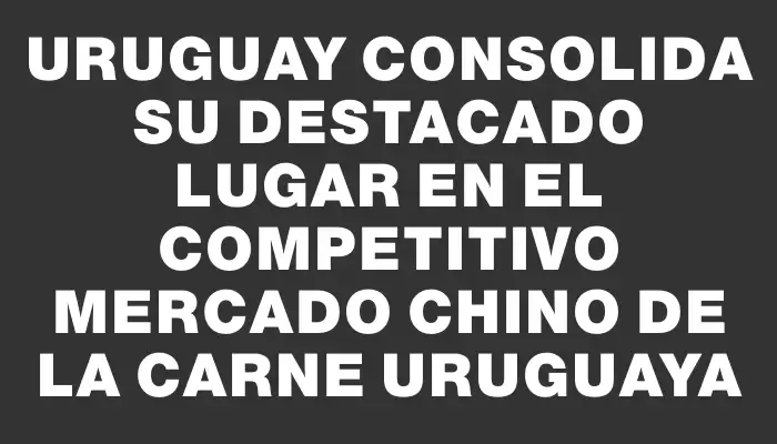 Uruguay consolida su destacado lugar en el competitivo mercado chino de la carne uruguaya