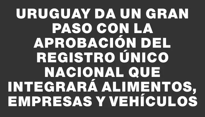 Uruguay da un gran paso con la aprobación del Registro Único Nacional que integrará Alimentos, Empresas y Vehículos