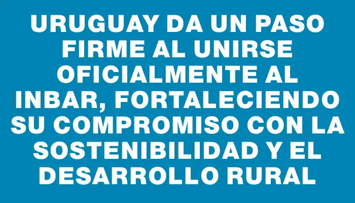 Uruguay da un paso firme al unirse oficialmente al Inbar, fortaleciendo su compromiso con la sostenibilidad y el desarrollo rural