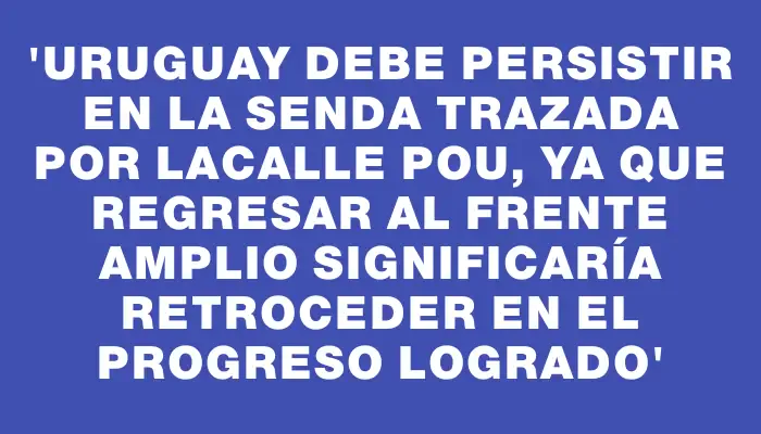 “Uruguay debe persistir en la senda trazada por Lacalle Pou, ya que regresar al Frente Amplio significaría retroceder en el progreso logrado”