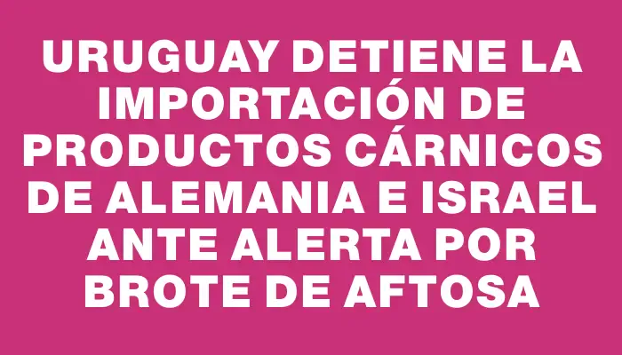 Uruguay detiene la importación de productos cárnicos de Alemania e Israel ante alerta por brote de aftosa