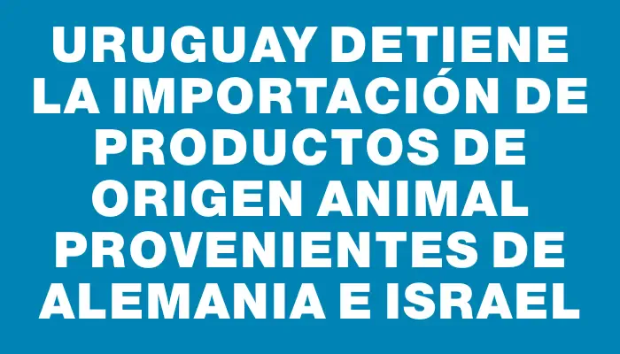 Uruguay detiene la importación de productos de origen animal provenientes de Alemania e Israel