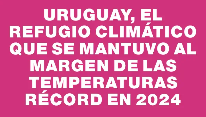 Uruguay, el refugio climático que se mantuvo al margen de las temperaturas récord en 2024