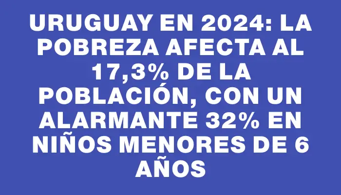 Uruguay en 2024: La pobreza afecta al 17,3% de la población, con un alarmante 32% en niños menores de 6 años