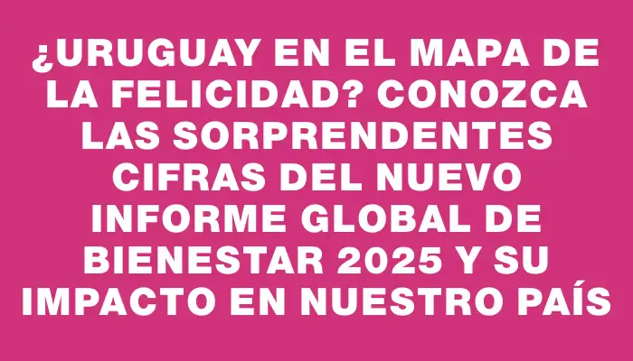 ¿Uruguay en el mapa de la felicidad? Conozca las sorprendentes cifras del nuevo informe global de bienestar 2025 y su impacto en nuestro país