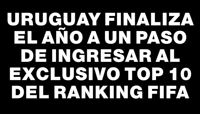 Uruguay finaliza el año a un paso de ingresar al exclusivo Top 10 del Ranking Fifa